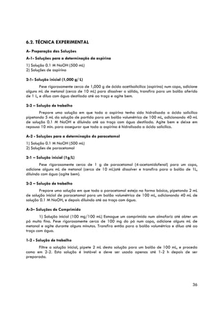 6.2. TÉCNICA EXPERIMENTAL
A- Preparação das Soluções
A-1- Soluções para a determinação da aspirina
1) Solução 0.1 M NaOH (500 mL)
2) Soluções de aspirina

2-1- Solução inicial (1,000 g/ L)
        Pese rigorosamente cerca de 1,000 g de ácido acetilsalicílico (aspirina) num copo, adicione
alguns mL de metanol (cerca de 10 mL) para dissolver o sólido, transfira para um balão aferido
de 1 L, e dilua com água destilada até ao traço e agite bem.

2-2 – Solução de trabalho
       Prepare uma solução em que toda a aspirina tenha sido hidrolisada a ácido salicílico
pipetando 5 mL da solução de partida para um balão volumétrico de 100 mL, adicionando 40 mL
de solução 0.1 M NaOH e diluindo até ao traço com água destilada. Agite bem e deixe em
repouso 10 min. para assegurar que toda a aspirina é hidrolisada a ácido salicílico.

A-2 - Soluções para a determinação do paracetamol
1) Solução 0.1 M NaOH (500 mL)
2) Soluções de paracetamol

2-1 – Solução inicial (1g/L)
        Pese rigorosamente cerca de 1 g de paracetamol (4-acetamidofenol) para um copo,
adicione alguns mL de metanol (cerca de 10 mL)até dissolver e transfira para o balão de 1L,
diluindo com água (agite bem).

2-2 – Solução de trabalho
       Prepare uma solução em que todo o paracetamol esteja na forma básica, pipetando 2 mL
de solução inicial de paracetamol para um balão volumétrico de 100 mL, adicionando 40 mL de
solução 0.1 M NaOH, e depois diluindo até ao traço com água.

A-3– Soluções de Comprimido
        1) Solução inicial (100 mg/100 mL) Esmague um comprimido num almofariz até obter um
pó muito fino. Pese rigorosamente cerca de 100 mg do pó num copo, adicione alguns mL de
metanol e agite durante alguns minutos. Transfira então para o balão volumétrico e dilua até ao
traço com água.

1-2 - Solução de trabalho
      Filtre a solução inicial, pipete 2 mL desta solução para um balão de 100 mL, e proceda
como em 2-2. Esta solução é instável e deve ser usada apenas até 1-2 h depois de ser
preparada.




                                                                                                36
 