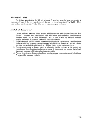 A-4– Soluções Padrão
      Em balões volumétricos de 50 mL, prepare 5 soluções padrão para a aspirina e
paracetamol, a partir das correspondentes soluções de trabalho, pipetando 5, 10, 15, 20 e 25 mL
para balões volumétricos de 50 mL e dilua até ao traço com água destilada.


6.2.1. Parte Instrumental
   1. Ligue o aparelho e faça o acerto do zero do aparelho com a solução do branco nas duas
      células. O aparelho traça uma linha de base recta (fazer o varrimento de comprimento de
      onda na gama 230-340 nm e absorvância 0.0-0.5). Para o resto das medições deixar a
      solução de branco na célula de referência (posição posterior).
   2. Trace o espectro da solução mais concentrada dos padrões. Determine o comprimento de
      onda de absorção máxima do componente em estudo, o qual deverá ser cerca de 296 nm
      (aspirina, na verdade é ácido salicílico) e 257 nm (paracetamol na forma básica).
   3. Para o componente a dosear, meça as absorvâncias dos padrões e da amostra ao
      comprimento de onda determinado anteriormente. A absorvância da amostra deverá cair
      dentro da gama de calibração, diluindo se necessário.
   4. Para a determinação da concentração na amostra, calcule a massa dos comprimidos (pese
      7 comprimidos e calcule a média).




                                                                                            37
 
