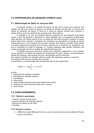 7.0. ESPECTROSCOPIA DE ABSORÇÃO ATÓMICA (AAS)

7.1. Determinação de Cálcio no sumo por AAS
       A absorção atómica é um método de chama em que esta é usada para atomizar uma
solução, mas não para excitar os átomos a um estado de energia mais elevado, ao invés do que
sucede na fotometria de chama. O facto de a chama ser apenas utilizada para atomizar a
solução elimina parte das interferências presentes nesta última técnica.
       A excitação é, no caso da absorção atómica, produzida por uma lâmpada cujo cátodo
emissor é feito do elemento a determinar e emite radiações com as frequências características
desse elemento. Os átomos neutros, livres, no estado de mais baixa energia existentes na chama
podem absorvê-las, incluindo a frequência de ressonância correspondente à transição do estado
fundamental para o nível excitado de mais baixa energia. Estes átomos excitados voltam depois
ao estado fundamental, podendo emitir energia radiante com a frequência de ressonância, mas
esta é transmitida em todas as direcções e a fracção detectada pelo espectro fotómetro não
produz perturbação notável na medida da radiação não absorvida.
       A radiação que passou através da chama, com o elemento a determinar e com o solvente,
vai em seguida a um sistema de selecção de comprimentos de onda e depois a sua intensidade é
medida num detector, determinando-se qual a percentagem que foi absorvida.
Num espectro fotómetro de absorção atómica, munido dum registador, mede-se a absorção
em relação à linha de base traçada com o solvente.
A absorvância e a concentração estão relacionadas pela lei de Lambert-Beer.




em que
I - intensidade de radiação transmitida
I - intensidade de radiação incidente
T - transmitância
A - absorvância
a - absortividade (constante para cada espécie absorvente)
b - espessura do meio absorvente (neste caso a chama)
c - concentração


7.2. PARTE EXPERIMENTAL
7.2.1. Material e aparelhagem
- material corrente de laboratório
- espectro fotómetro de absorção atómica
- lâmpada de cátodo oco de cálcio
- centrífuga

7.2.3. Soluções a preparar
    •   1000ml de solução 500 μg/ml em Ca, a partir de carbonato de cálcio (adicione HCl gota
        a gota até dissolver).


                                                                                           39
 
