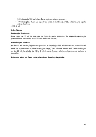 •   250 ml solução 100 μg/ml em Ca, a partir da solução anterior.
    •   100 ml solução 5 % em La, a partir de óxido de lantâneo (La2O3 , adicione gota a gota
        até se dissolver).
- HCl (6 M).

7.2.4. Técnica
Preparação da amostra
Filtre cerca de 50 ml de sumo por um filtro de poros apertados. Se necessário centrifugue
previamente a amostra de modo a obter um líquido límpido.

Determinação do cálcio
Em balões de 100 ml prepare uma gama de 5 soluções-padrão de concentração compreendida
entre 0 e 7 ppm em Ca a partir da solução 100μg/ /ml. Adicione a todas elas 10 ml da solução
de La, 20 ml da solução de HCl e 5 ml de sumo. Prepare ainda um branco para calibrar o
aparelho.

Determine o teor em Ca no sumo pelo método de adição de padrão.




                                                                                          40
 