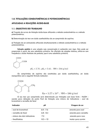 1.0. TITULAÇÕES CONDUTIMÉTRICAS E POTENCIOMÉTRICAS
APLICADAS A REACÇÕES ÁCIDO-BASE

1.1. OBJECTIVO DO TRABALHO
a) Traçado de curvas de titulação ácido-base utilizando o método conductimétrico e o método
potenciométrico.

b) Determinação do teor em ácido acetilsalicilico de um comprimido de aspirina.

c) Titulação de um aminoácido utilizando simultaneamente o método conductimétrico e o método
potenciométrico.

       Solução padrão é uma solução cuja concentração é conhecida com rigor. Esta pode ser
preparada a partir de uma substância primária. Na aferição de soluções básicas, utiliza-se com
frequência o ácido ftalalato de potássio, que é uma substância primária.




      Os comprimidos de aspirina são constituídos por ácido acetilsalicílico, um ácido
monoprótico com a seguinte fórmula molecular:




       O seu teor por comprimido será determinado por titulações com base forte - NaOH -
usando para detecção do ponto final de titulação uma mistura de indicadores - azul de
bromotimol e vermelho de fenol

Indicador                               pH                                 Viragem de cor

- azul de bromotimol                 6.0 - 7.6                           amarelo para azul
- vermelho de fenol                  6.8 - 8.4                           amarelo para vermelho
- mistura dos dois indicadores        7.5                                 amarelo para roxo
- fenolftaleina                      8.3 – 10                            incolor para carmim



                                                                                               43
 