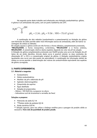 Na segunda parte deste trabalho será efectuada uma titulação conductimétrica- glicina.
A glicina é um aminoácido não polar, com um ponto isoeléctrico de 5.97.




        A combinação de dois métodos (conductimetria e potenciometria) na titulação da glicina
com hidróxido de sódio permite obter mais informação acerca do aminoácido, além de ilustrar as
vantagens de ambos os métodos.
Em solução aquosa a glicina existe em três formas: a forma dibásica, completamente protonada,
+NH CH COOH; a forma monoprótica, zwiteriónica, +NH CH COO- e a forma aniónica,
     3   2                                                    3   2
NH2CH2COO- .A concentração relativa destas espécies depende do valor de pH da solução.
A titulação da glicina completamente protonada com NaOH produz uma curva de titulação de pH
típica de um ácido diprótico. Através desta curva é possível calcular as duas constantes de
dissociação (K1 e K2) e a concentração original de glicina. A titulação conductimétrica origina
igualmente uma curva com dois pontos de equivalência. A combinação da informação obtida de
ambas as curvas permite a determinação dos valores de conductividade equivalente das espécies
de glicina carregada.


3. PARTE EXPERIMENTAL
3.1. Material e reagentes
   • Conductímetro
   • Célula conductimétrica
   • Medidor de pH e eléctrodo de pH
   • Agitador electromagnético
   • Comprimido de aspirina
   • Água destilada
   • Soluções já preparadas:
   - Glicina / HCl 0,03 M; a preparar na altura
   - Indicadores azul de bromotimol e vermelho de fenol

Soluções a preparar:
   • Hidróxido de sódio 0,1 M
   • **Ftalato ácido de potássio 0,5 M
   • Ácido clorídrico 0.01M
   ** Solução rigorosa, para isso utilizar a balança analítica para a pesagem do produto sólido se
   necessário. Tome nota da quantidade de produto pesado.




                                                                                                 44
 