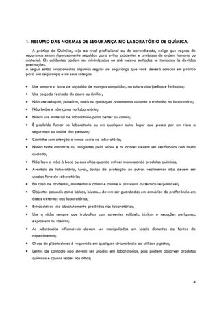 1. RESUMO DAS NORMAS DE SEGURANÇA NO LABORATÓRIO DE QUÍMICA
   A prática da Química, seja ao nível profissional ou de aprendizado, exige que regras de
segurança sejam rigorosamente seguidas para evitar acidentes e prejuízos de ordem humana ou
material. Os acidentes podem ser minimizados ou até mesmo evitados se tomadas às devidas
precauções.
A seguir estão relacionadas algumas regras de segurança que você deverá colocar em prática
para sua segurança e de seus colegas:

•   Use sempre a bata de algodão de mangas compridas, na altura dos joelhos e fechados;
•   Use calçado fechado de couro ou similar;
•   Não use relógios, pulseiras, anéis ou quaisquer ornamentos durante o trabalho no laboratório;
•   Não beba e não coma no laboratório;
•   Nunca use material de laboratório para beber ou comer;
•   É proibido fumar no laboratório ou em qualquer outro lugar que possa por em risco a
    segurança ou saúde das pessoas;
•   Caminhe com atenção e nunca corra no laboratório;
•   Nunca teste amostras ou reagentes pelo sabor e os odores devem ser verificados com muito
    cuidado;
•   Não leve a mão à boca ou aos olhos quando estiver manuseando produtos químicos;
•   Aventais de laboratório, luvas, óculos de protecção ou outras vestimentas não devem ser
    usados fora do laboratório;
•   Em caso de acidentes, mantenha a calma e chame o professor ou técnico responsável;
•   Objectos pessoais como bolsas, blusas... devem ser guardados em armários de preferência em
    áreas externas aos laboratórios;
•   Brincadeiras são absolutamente proibidas nos laboratórios;
•   Use o nicho sempre que trabalhar com solventes voláteis, tóxicos e reacções perigosas,
    explosivas ou tóxicas;
•   As substâncias inflamáveis devem ser manipuladas em locais distantes de fontes de
    aquecimentos;
•   O uso de pipetadores é requerido em qualquer circunstância ao utilizar pipetas;
•   Lentes de contacto não devem ser usadas em laboratórios, pois podem absorver produtos
    químicos e causar lesões nos olhos;




                                                                                                4
 