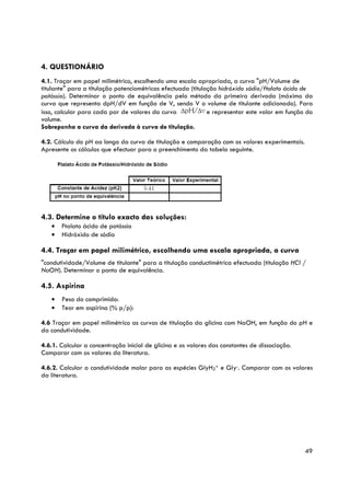 4. QUESTIONÁRIO
4.1. Traçar em papel milimétrico, escolhendo uma escala apropriada, a curva "pH/Volume de
titulante" para a titulação potenciométricas efectuada (titulação hidróxido sódio/ftalato ácido de
potássio). Determinar o ponto de equivalência pelo método da primeira derivada (máximo da
curva que representa dpH/dV em função de V, sendo V o volume de titulante adicionado). Para
isso, calcular para cada par de valores da curva              e representar este valor em função do
volume.
Sobreponha a curva da derivada à curva de titulação.

4.2. Cálculo do pH ao longo da curva de titulação e comparação com os valores experimentais.
Apresente os cálculos que efectuar para o preenchimento da tabela seguinte.




4.3. Determine o título exacto das soluções:
   •   Ftalato ácido de potássio
   •   Hidróxido de sódio

4.4. Traçar em papel milimétrico, escolhendo uma escala apropriada, a curva
"condutividade/Volume de titulante" para a titulação conductimétrica efectuada (titulação HCl /
NaOH). Determinar o ponto de equivalência.

4.5. Aspirina
   •   Peso do comprimido:
   •   Teor em aspirina (% p/p):

4.6 Traçar em papel milimétrico as curvas de titulação da glicina com NaOH, em função do pH e
da condutividade.

4.6.1. Calcular a concentração inicial de glicina e os valores das constantes de dissociação.
Comparar com os valores da literatura.

4.6.2. Calcular a condutividade molar para as espécies GlyH2+ e Gly-. Comparar com os valores
da literatura.




                                                                                                49
 