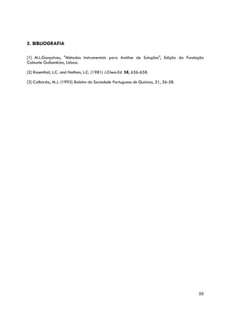 5. BIBLIOGRAFIA

[1] M.L.Gonçalves, "Métodos Instrumentais para Análise de Soluções", Edição da Fundação
Calouste Gulbenkian, Lisboa.

[2] Rosenthal, L.C. and Nathan, L.C. (1981) J.Chem.Ed. 58, 656-658.

[3] Calhorda, M.J. (1993) Boletim da Sociedade Portuguesa de Química, 51, 56-58.




                                                                                    50
 