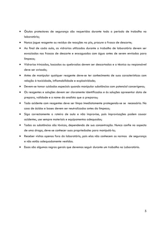 •   Óculos protectores de segurança são requeridos durante todo o período de trabalho no
    laboratório;
•   Nunca jogue reagente ou resíduo de reacções na pia, procure o frasco de descarte;
•   Ao final de cada aula, as vidrarias utilizadas durante o trabalho de laboratório devem ser
    esvaziadas nos frascos de descarte e enxaguadas com água antes de serem enviadas para
    limpeza;
•   Vidrarias trincadas, lascadas ou quebradas devem ser descartadas e o técnico ou responsável
    deve ser avisado;
•   Antes de manipular qualquer reagente deve-se ter conhecimento de suas características com
    relação à toxicidade, inflamabilidade e explosividade;
•   Devem-se tomar cuidados especiais quando manipular substâncias com potencial cancerígena;
•   Os reagentes e soluções devem ser claramente identificados e às soluções apresentar data de
    preparo, validade e o nome do analista que a preparou;
•   Todo acidente com reagentes deve ser limpo imediatamente protegendo-se se necessário. No
    caso de ácidos e bases devem ser neutralizados antes da limpeza;
•   Siga correctamente o roteiro de aula e não improvise, pois improvisações podem causar
    acidentes, use sempre materiais e equipamentos adequados;
•   Todas as substâncias são tóxicas, dependendo de sua concentração. Nunca confie no aspecto
    de uma droga, deve-se conhecer suas propriedades para manipulá-la;
•   Receber visitas apenas fora do laboratório, pois elas não conhecem as normas de segurança
    e não estão adequadamente vestidas.
•   Essas são algumas regras gerais que devemos seguir durante um trabalho no Laboratório.




                                                                                             5
 