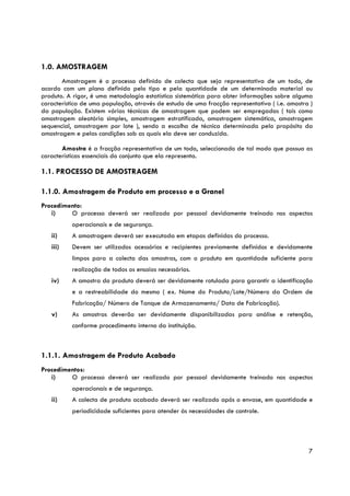 1.0. AMOSTRAGEM
       Amostragem é o processo definido de colecta que seja representativa de um todo, de
acordo com um plano definido pelo tipo e pela quantidade de um determinado material ou
produto. A rigor, é uma metodologia estatística sistemática para obter informações sobre alguma
característica de uma população, através de estudo de uma fracção representativa ( i.e. amostra )
da população. Existem várias técnicas de amostragem que podem ser empregadas ( tais como
amostragem aleatória simples, amostragem estratificada, amostragem sistemática, amostragem
sequencial, amostragem por lote ), sendo a escolha de técnica determinada pelo propósito da
amostragem e pelas condições sob as quais ela deve ser conduzida.

       Amostra é a fracção representativa de um todo, seleccionado de tal modo que possua as
características essenciais do conjunto que ela representa.

1.1. PROCESSO DE AMOSTRAGEM

1.1.0. Amostragem de Produto em processo e a Granel
Procedimento:
   i)    O processo deverá ser realizado por pessoal devidamente treinado nos aspectos
           operacionais e de segurança.
   ii)     A amostragem deverá ser executada em etapas definidas do processo.
   iii)    Devem ser utilizados acessórios e recipientes previamente definidos e devidamente
           limpos para a colecta das amostras, com o produto em quantidade suficiente para
           realização de todos os ensaios necessários.
   iv)     A amostra do produto deverá ser devidamente rotulada para garantir a identificação
           e a restreabilidade do mesmo ( ex. Nome do Produto/Lote/Número da Ordem de
           Fabricação/ Número de Tanque de Armazenamento/ Data de Fabricação).
   v)      As amostras deverão ser devidamente disponibilizadas para análise e retenção,
           conforme procedimento interno da instituição.



1.1.1. Amostragem de Produto Acabado
Procedimentos:
   i)    O processo deverá ser realizado por pessoal devidamente treinado nos aspectos
           operacionais e de segurança.
   ii)     A colecta de produto acabado deverá ser realizado após o envase, em quantidade e
           periodicidade suficientes para atender às necessidades de controle.




                                                                                               7
 