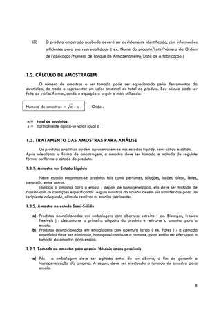 iii)    O produto amostrado acabado deverá ser devidamente identificado, com informações
           suficientes para sua restreabilidade ( ex. Nome do produto/Lote/Número da Ordem
           de Fabricação/Número de Tanque de Armazenamento/Data de A fabricação )



1.2. CÁLCULO DE AMOSTRAGEM
         O número de amostras a ser tomado pode ser equacionado pelas ferramentas da
estatística, de modo a representar um valor amostral do total do produto. Seu cálculo pode ser
feito de várias formas, sendo a equação a seguir a mais utilizada:


Número de amostras = n + x           Onde :


n = total de produtos
x = normalmente aplica-se valor igual a 1


1.3. TRATAMENTO DAS AMOSTRAS PARA ANÁLISE
       Os produtos analíticos podem apresentarem-se nos estados líquido, semi-sólido e sólido.
Após seleccionar a forma de amostragem, a amostra deve ser tomada e tratada de seguinte
forma, conforme o estado do produto:

1.3.1. Amostra em Estado Líquido

        Neste estado encontram-se produtos tais como perfumes, soluções, loções, óleos, leites,
aerossóis, entre outros.
        Tomada a amostra para o ensaio : depois de homogeneizada, ela deve ser tratada de
acordo com as condições especificadas. Alguns mililitros do líquido devem ser transferidos para um
recipiente adequado, afim de realizar os ensaios pertinentes.

1.3.2. Amostra no estado Semi-Sólido

   a) Produtos acondicionados em embalagens com abertura estreita ( ex. Bisnagas, frascos
      flexíveis ) : descarta-se a primeira alíquota do produto e retira-se a amostra para o
      ensaio.
   b) Produtos acondicionados em embalagens com abertura larga ( ex. Potes ) : a camada
      superficial deve ser eliminada, homogeneizando-se o restante, para então ser efectuada a
      tomada da amostra para ensaio.

1.2.3. Tomada de amostra para ensaio. Há dois casos possíveis

   a) Pós : a embalagem deve ser agitada antes de ser aberta, a fim de garantir a
      homogeneização da amostra. A seguir, deve ser efectuada a tomada de amostra para
      ensaio.



                                                                                                8
 