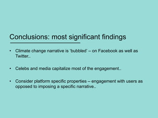 Conclusions: most significant findings
•  Climate change narrative is ‘bubbled’ – on Facebook as well as
Twitter..
•  Celebs and media capitalize most of the engagement..
•  Consider platform specific properties – engagement with users as
opposed to imposing a specific narrative..
 