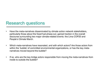 Research questions
•  Have the meta-narratives disseminated by climate action network stakeholders,
particularly those about the fossil fuel phase-out, gained traction in the overall
discourse surrounding two major climate-related events: the Lima COP20 and
People’s Climate March.
•  Which meta-narratives have resonated, and with which actors? Are those actors from
within the ‘bubble’ of committed environmental organizations, or has the key meta-
narratives moved beyond the bubble?
•  If so, who are the key bridge actors responsible from moving the meta-narratives from
inside to outside the bubble?
 