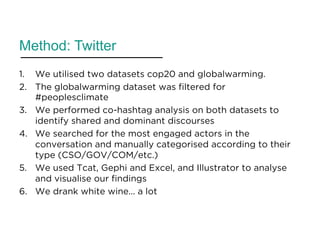 Method: Twitter
1.  We utilised two datasets cop20 and globalwarming.
2.  The globalwarming dataset was filtered for
#peoplesclimate
3.  We performed co-hashtag analysis on both datasets to
identify shared and dominant discourses
4.  We searched for the most engaged actors in the
conversation and manually categorised according to their
type (CSO/GOV/COM/etc.)
5.  We used Tcat, Gephi and Excel, and Illustrator to analyse
and visualise our findings
6.  We drank white wine... a lot
 