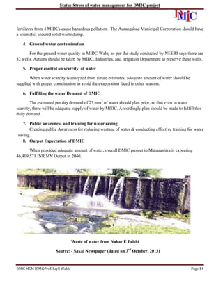 Status-Stress of water management for DMIC project

fertilizers from 4 MIDCs cause hazardous pollution. The Aurangabad Municipal Corporation should have
a scientific, secured solid waste dump.
4. Ground water contamination
For the ground water quality in MIDC Waluj as per the study conducted by NEERI says there are
32 wells. Actions should be taken by MIDC, Industries, and Irrigation Department to preserve these wells.
5. Proper control on scarcity of water
When water scarcity is analyzed from future estimates, adequate amount of water should be
supplied with proper coordination to avoid the evaporation faced in other seasons.
6. Fulfilling the water Demand of DMIC
The estimated per day demand of 25 mm3 of water should plan prior, so that even in water
scarcity, there will be adequate supply of water by MIDC. Accordingly plan should be made to fulfill this
daily demand.
7. Public awareness and training for water saving
Creating public Awareness for reducing wastage of water & conducting effective training for water
saving.
8. Output Expectation of DMIC
When provided adequate amount of water, overall DMIC project in Maharashtra is expecting
46,409,571 INR MN Output in 2040.

Waste of water from Nahar E Palshi
Source: - Sakal Newspaper (dated on 3rd October, 2013)

DMIC MGM IOM©Prof. Sayli Wable

Page 14

 