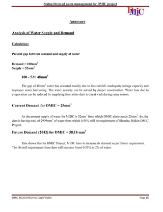 Status-Stress of water management for DMIC project

Annexure
Analysis of Water Supply and Demand
Calculation:
Present gap between demand and supply of water
Demand = 100mm3
Supply = 52mm3

100 - 52= 48mm3
The gap of 48mm3 water has occurred mainly due to less rainfall, inadequate storage capacity and
improper water harvesting. The water scarcity can be solved by proper coordination. Water loss due to
evaporation can be reduced by supplying from other dam to Jayakwadi during rainy season.

Current Demand for DMIC = 25mm3
As the present supply of water for MIDC is 52mm3 from which DMIC alone needs 25mm3. So, the
dam is having total of 2909mm3 of water from which 0.55% will be requirement of Shendra-Bidkin DMIC
Project.

Future Demand (2042) for DMIC = 58.18 mm3
This shows that for DMIC Project, MIDC have to increase its demand as per future requirement.
The Overall requirement from dam will increase from) 0.55% to 2% of water.

DMIC MGM IOM©Prof. Sayli Wable

Page 18

 