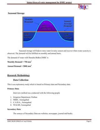 Status-Stress of water management for DMIC project

Seasonal Storage

Seasonal storage will help to store water in rainy season and recover when water scarcity is
observed. The demand will be fulfilled on monthly and annual basis.
The demand of water with Shendra-Bidkin DMIC is
Monthly Demand = 750 mm3
Annual Demand = 9000 mm3

Research Methodology
Data Collection
This is an exploratory study which is based on Primary data and Secondary data.
Primary Data
Interview method was conducted with the following people
1.
2.
3.
4.

Irrigation Department, Paithan
MIDC, Aurangabad
C.A.D.A., Aurangabad
WALMI, Aurangabad

Secondary Data
The sources of Secondary Data are websites, newspaper, journal and books.

DMIC MGM IOM©Prof. Sayli Wable

Page 6

 
