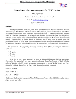 Status-Stress of water management for DMIC project

Status-Stress of water management for DMIC project
*Prof. Sayli Wable
Assistant Professor, MGM Institute of Management, Aurangabad
Email id:- sayali.wable@mgmiom.org
Contact: - 8275239480

Abstract
This paper addresses recent and future status of water resources that have substantial practical
implications for Delhi Mumbai Industrial Corridor (DMIC) project particularly for Shendra-Bidkin Area.
Procuring additional fresh water supplies is highly problematical. As a result attention has naturally
turned to “demand management” in the hopes that increased efficiency of water use will produce
sufficient savings to meet future water requirements. The major source for DMIC is the available water
through Godavari River. So Moving beyond its traditional role of being using the ground water, the
government, through the DMIC, seeks to create trunk infrastructure and offer an enabling water reservoir
for this project, which will overcome the lacunas of the environmental factors like water level due to rain.
This Document is a study regarding the storage capacity of Water of River, its last 5 year distribution
to 3 factors
 Irrigation
 Drinking
 Industry
According to which what percentage of water is given to Maharashtra Industry Development
Corporation. So, accordingly how much present and future demand and supply of Delhi Mumbai
Industrial Corridor (DMIC) project is analyzed in this paper. As overall DMIC project has Water
Demand of 950 MLD (Mega Litter per Day), whose further bifurcation is as follows
Phase I – 260 MLD
Phase II – 450 MLD
Phase III – 240 MLD
The Shendra- Bidkin area is regarded in Phase I. This demand of water will be fulfilled through available
river, reservoir and wells.

DMIC MGM IOM©Prof. Sayli Wable

Page 1

 