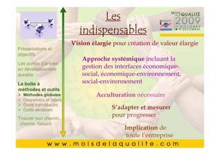 Les
       Cliquez pour modifier le style du
       Cliquez pour modifier le style du
                  indispensables
                titre du masque
               Vision élargiemasque de valeur élargie
                titre du pour création
Présentations et
       •• Cliquez pourApproche systémique incluant la du
objectifs   Cliquez pourmodifier les styles du texte du
                                  modifier les styles du texte
Les portesmasque
            masque
            d’entrée
en développement
                               gestion des interfaces économique-
durable
       • Deuxième niveau économique-environnement,
                  Deuxième social,
            ––Deuxième niveau  niveau
La boîte à                     social-environnement
                  • •Troisième niveau
                      Troisième niveau
       • Troisième niveau
méthodes et outils
  Méthodes globales– – Quatrième niveau
                        Quatrième niveau
                                      Acculturation nécessaire
       • thématiques » »Cinquième niveau
           Quatrième niveau niveau
  Diagnostics et labels
  Outils
                             Cinquième
  Outils sectoriels                        S’adapter et mesurer
       • Cinquième niveau pour progresser
Trouver son chemin,
 chemin faisant
                                        Implication de
                                         toute l’entreprise    2121
 
