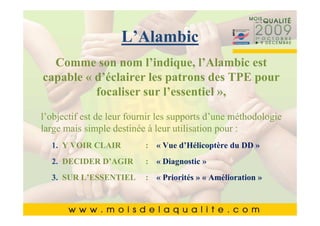 Cliquez pour modifier le style du
 Cliquez pour modifier le style du
             L’Alambic
          titre du masque
          titre du masque
  Comme son nom l’indique, l’Alambic est
 capable « d’éclairer les patrons des TPE pour
  •• Cliquez pour modifier les styles du texte du
       Cliquez pour modifier les styles du texte du
      masque focaliser sur l’essentiel »,
       masque
  • Deuxièmeleurniveau les supports d’une méthodologie
      ––Deuxième niveau
         Deuxième
l’objectif est de niveau  fournir
          • •Troisième niveau
              Troisième niveau
large mais simpleniveau à leur utilisation pour :
  • Troisième destinée
               – – Quatrième niveau
                  Quatrième niveau
  • 1.QuatrièmeCinquième niveauVue d’Hélicoptère du DD »
       Y VOIR CLAIR» » niveau :niveau
                       Cinquième «

  • 2.Cinquième niveau: « Diagnostic »
       DECIDER D’AGIR
  3. SUR L’ESSENTIEL    : « Priorités » « Amélioration »

                                                           3636
 