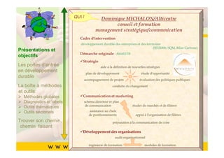 QUI ?
       Cliquez pour modifierformation du
                                       le style
                      Dominique MICHALON/Alticentre
       Cliquez pourmanagement stratégique/communication
                     modifier le style du
                            conseil et

               titre du masque
               titre du masque
                        Cadre d'intervention
                         développement durable des entreprises et des territoires
                                                                           (SD21000, SQM, Bilan Carbone)
Présentations et
        •• Cliquez pour modifier les styles du texte du
objectifs    Cliquez pour modifier les styles du texte du
                               Démarche originale : AltitEST®

                                Stratégie
Les portesmasque
             masque
             d’entrée                   aide à la définition de nouvelles stratégies
en développement              plan de développement                   étude d'opportunité
durable      ––Deuxième niveau
                   Deuxième niveau
        • Deuxième niveau  accompagnement de projets                 évaluation des politiques publiques
La boîte à méthodes• •Troisième niveau
                       Troisième niveau         conduite du changement
et outils Troisième niveau
        •
   Méthodes globales – – Quatrième niveau et marketing
                         Quatrième niveau
                                Communication

        • thématiques » »Cinquième niveau
   Outils
            Quatrième niveau niveau
   Diagnostics et labels      Cinquième
                           schéma directeur et plan
                            de communication                    études de marchés et de filières

   Outils sectoriels            assistance au choix
        • Cinquième niveau      de positionnements                appui à l'organisation de filières
Trouver son chemin,                             préparation à la communication de crise
 chemin faisant
                          Développement des organisations
                                                  audit organisationnel
                                                                                                       55
                                ingénierie de formation                 modules de formation
 