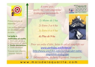 À votre avis,
       Cliquez pour modifier le style du
                        quelle est votre empreinte
       Cliquez pour modifier le style du
                        écologique personnelle ?
               titre du masque
               titre du masque
Présentations et              1) Moins de 3 ha
       •• Cliquez pour modifier les styles du texte du
objectifs   Cliquez pour modifier les styles du texte du
                                   2) Entre 3 et 6 ha
Les portesmasque
            masque
            d’entrée
en développement                   3) Entre 6 et 9 ha
durable     ––Deuxième niveau
                  Deuxième niveau
       • Deuxième niveau
La boîte à            Troisième niveau de 9 ha
                                   4) Plus
                  • •Troisième niveau
       • Troisième niveau
méthodes et outils
  Méthodes globales – – Quatrième niveau
                        Quatrième niveau
       • thématiques »Pour un ordre d’idée, faites le calcul simplifié sur
           QuatrièmeCinquième niveau
  Diagnostics et labels
  Outils
                            » niveau niveau
                              Cinquième
  Outils sectoriels
       • Cinquième niveau            www.earthday.net/footprint ou
Trouver son chemin,     http://www.wwf.fr/s-informer/calculer-votre-
 chemin faisant                     empreinte-ecologique
                         (alimentation, déchets, logement, transport)
                                                                     5454
 