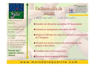 Facteurs-
       Cliquez pour modifierde style du
                 Facteurs-clés le
       Cliquez pour modifier le style du
                        succès
               titre du masque
               titre du talk » + « talk your walk »
                « Walk your masque
Présentations et
        •• Cliquez pour Garantir une démarchestylesduETtextedu
objectifs    Cliquez pourmodifier les styles dutexte du
                                    modifier les ascendante descendante
Les portes d’entrée
            masque
             masque
en développement                  Garantir un management anticipatif, flexible
durable
             ––Deuxième niveau
                   Deuxième niveau
        • Deuxième niveau le DD dans les objectifs qualitatifs et quantitatifs
La boîte à méthodes               Intégrer
                   • •Troisième de l’entreprise
                       Troisième niveau
et outils Troisième niveau
                                 niveau
        • globales – –Quatrième niveau
   Méthodes                Quatrième niveau
   Diagnostics et labels
        • thématiques » »Cinquième niveau
   Outils   Quatrième niveau niveau sincère des performances, des
                              Cinquième une mesure
                                  Garantir
                                 progrès et des échecs
   Outils sectoriels
        • Cinquième niveau
Trouver son                Conduire une évolution pas à pas
chemin, chemin
faisant
                           Favoriser harmonisation et diversité
                                                              D’après Olivier Dubigeon
                                                                              7070
 