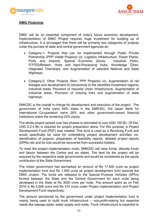 21
DMIC Financing
DMIC will be an essential component of India’s future economic development.
Implementation of DMIC Project requires huge investment for building up of
infrastructure. It is envisaged that there will be primarily two categories of projects
under the purview of state and central government agencies as:
 Category-1: Projects that can be implemented through Public Private
Partnership (PPP Viable Projects) viz. Logistics Infrastructure, Power Plants,
Ports and Airports, Special Economic Zones, industrial Parks,
IT/ITES/Biotech, Hubs and Agro-Processing Hubs, Knowledge Cities,
Integrated Townships; and Augmentation of selected National and State
Highways.
 Category-2: Other Projects (Non- PPP Projects) viz. Augmentation of rail
linkages and development of connectivity to the identified investment regions/
industrial areas, Provision of requisite urban infrastructure, Augmentation of
industrial areas, Provision of missing links and augmentation of state
highways.
DMICDC is the overall in charge for development and execution of the project. The
government of India owns 49% stake in the DMICDC, the Japan Bank for
International Co-operation owns 26% and other government-owned financial
institutions share the remaining 25% equity.
The whole project spread over two phases is estimated to cost USD 100 Bn. Of this,
USD 2-2.5 Bn is required for project preparation alone. For this purpose, a Project
Development Fund (PDF) was created. This fund is used as a Revolving Fund and
would specifically be used for undertaking project development activities viz.
identification of projects, preparation of feasibility reports, detailed project reports
(DPRs) etc and its cost would be recovered from successful bidders.
To meet the project implementation costs, DMICDC will raise funds, allocate funds
and liaison between the Centre and six states. The land for the project will be
acquired by the respective state governments and would be considered as the equity
contribution of the State Government.
The Indian government has earmarked an amount of Rs 17,500 crore as project
implementation fund and Rs 1,000 crore as project development fund towards the
DMIC project. The funds are released to the Special Purpose Vehicles (SPVs)
formed between the State and the Central Government for each node being
developed in the State at Rs 3000 crore per node. The amount spent as on Feb
2016 is Rs 2,008 crore and Rs 310 crore under Project implementation and Project
Development Fund respectively.
The amount sanctioned by the government under project implementation fund is
mainly being used to build trunk infrastructure – non-profit-making but essential
needs like sewage pipes, water supply and roads. Trunk infrastructure is expected to
 