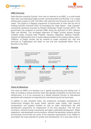5
DMIC Overview
Delhi-Mumbai Industrial Corridor, from here on referred to as DMIC, is a multi-modal
High Axle Load dedicated freight corridor connecting Delhi and Mumbai. It is a mega
infrastructure project at USD 100 billion with technical and financial aid built in from
Japan. The project is a flagship programme of Government of India with the aim of
creating futuristic Industrial Cities by leveraging the "High Speed - High Capacity"
connectivity backbone provided by Western Dedicated Freight Corridor (DFC). The
government has proposed to promote DMIC along the alignment of DFC between
Delhi and Mumbai. The envisaged alignment of freight corridor passes through
multiples states including Uttar Pradesh, Haryana, Rajasthan, Madhya Pradesh,
Gujarat and Maharashtra and is mostly aligned parallel to the existing railway tracks.
1504kms, of freight corridor will be covered to create industrial hub, with end
terminals at Tughlakabad and Dadri on one end and Jawaharlal Nehru Port at
Mumbai on the other.
Genesis
Vision & Objectives
The vision for DMIC is to develop it as a “global manufacturing and trading hub”. It
looks at creating a strong economic base with globally competitive environment and
infrastructure. It is to be conceived as a Model Industrial Corridor of international
standards with emphasis on expanding the manufacturing and services base.
In addition to new Industrial Cities, the programme envisages development of
infrastructure linkages like power plants, assured water supply, high capacity
transportation and logistics facilities as well as softer interventions like skill
development programme for employment of the local populace. This will drive
commerce, enhance foreign investments and attain sustainable development. Stable
regulations, well-developed communications, efficient transportation systems and the
pro-business environment are some of the essential requirements to be fulfilled to
accomplish the huge potential for growth and development. At a very basic level, to
 