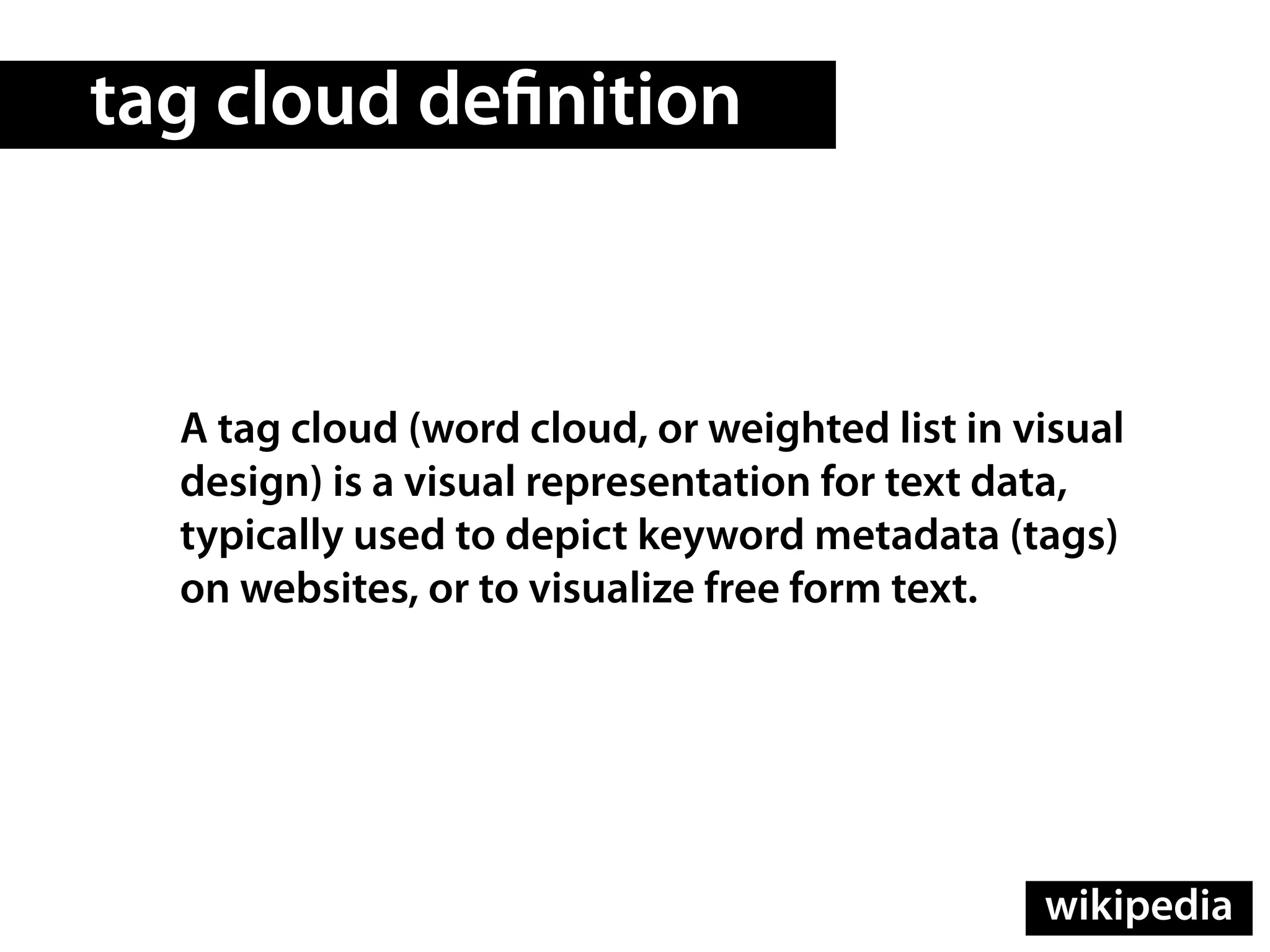 tag cloud de nition



  A tag cloud (word cloud, or weighted list in visual
  design) is a visual representation for text data,
  typically used to depict keyword metadata (tags)
  on websites, or to visualize free form text.




                                                wikipedia
 