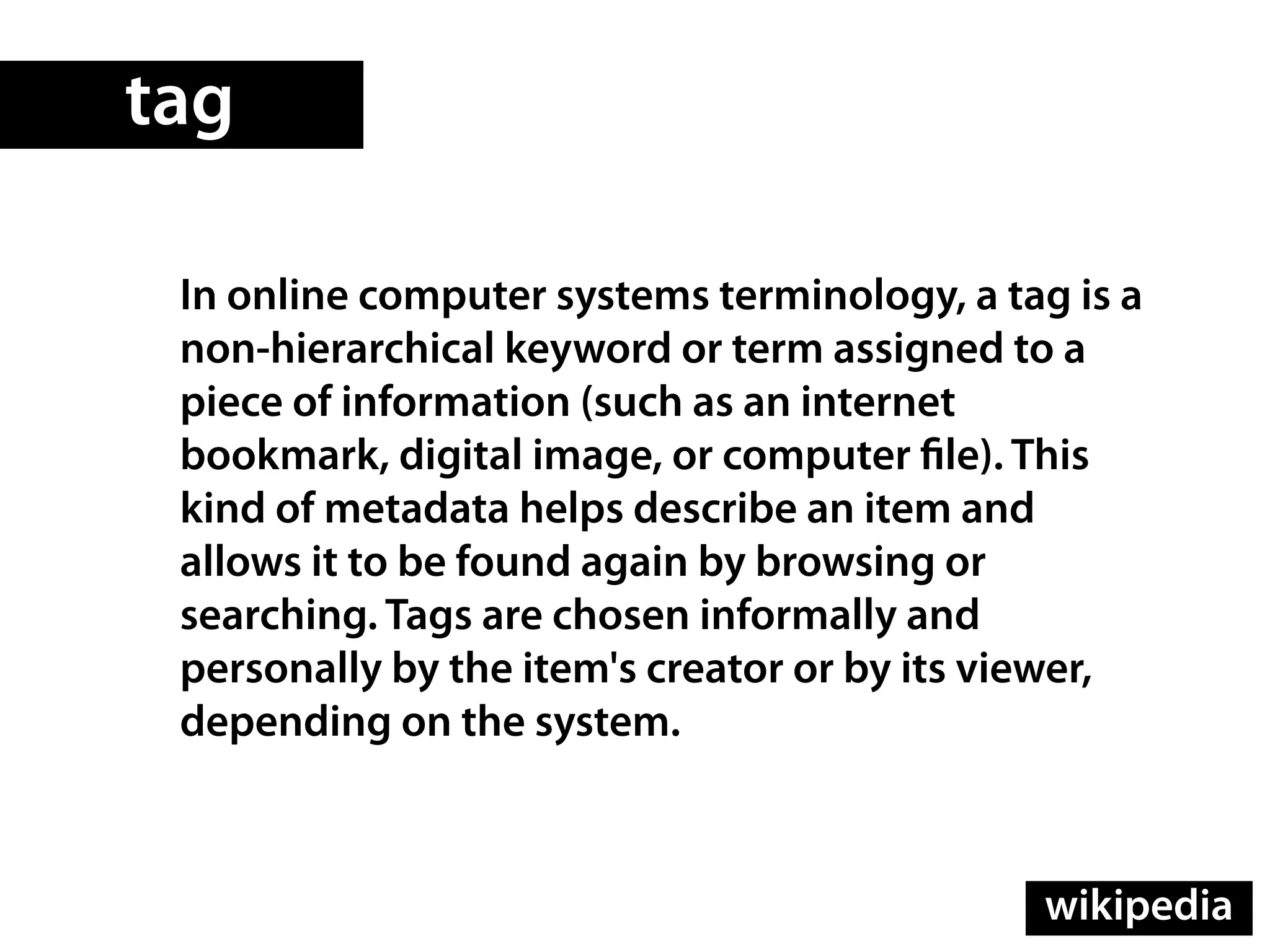 tag

 In online computer systems terminology, a tag is a
 non-hierarchical keyword or term assigned to a
 piece of information (such as an internet
 bookmark, digital image, or computer le). This
 kind of metadata helps describe an item and
 allows it to be found again by browsing or
 searching. Tags are chosen informally and
 personally by the item's creator or by its viewer,
 depending on the system.



                                             wikipedia
 