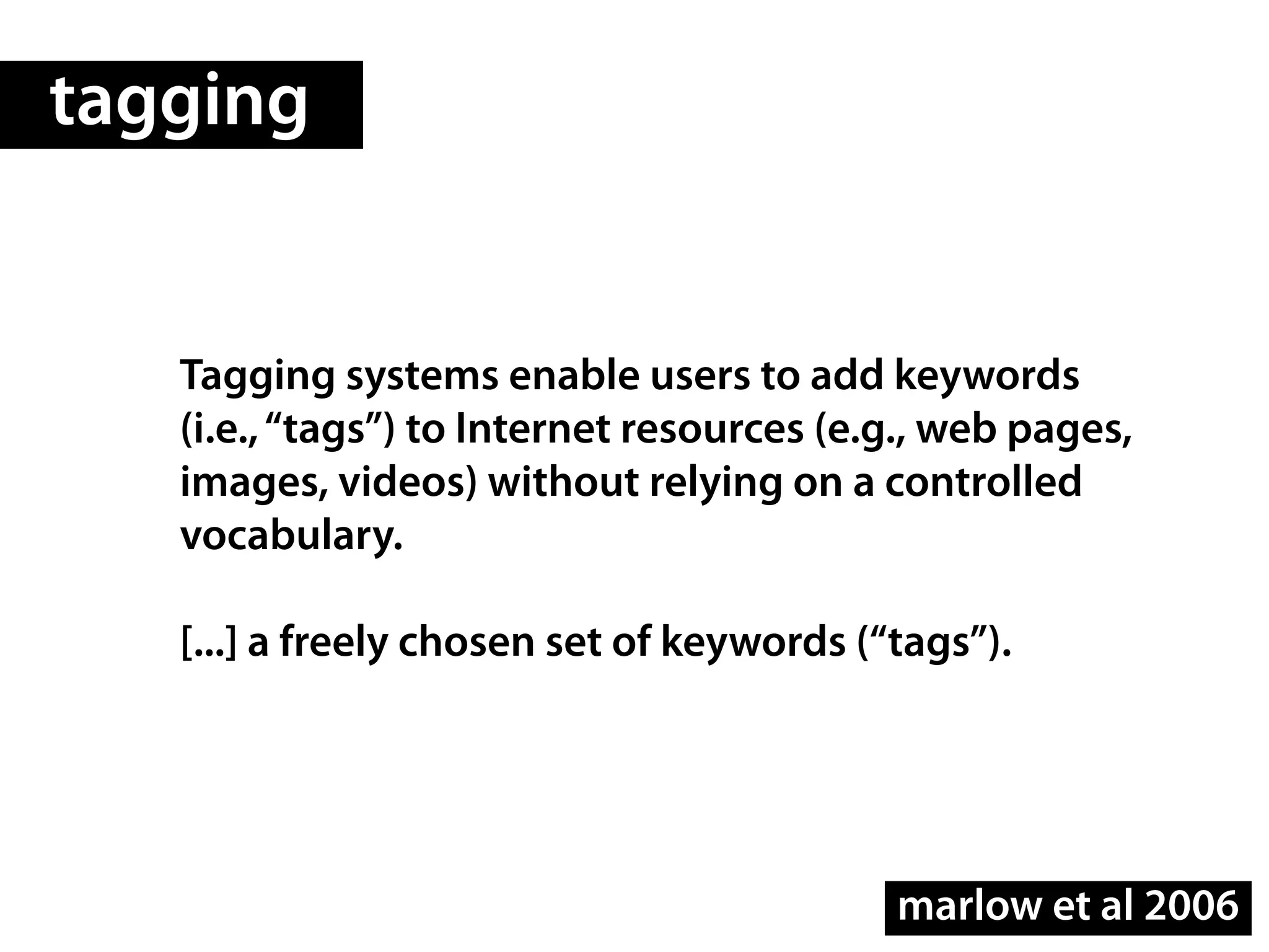 tagging


   Tagging systems enable users to add keywords
   (i.e., “tags”) to Internet resources (e.g., web pages,
   images, videos) without relying on a controlled
   vocabulary.

   [...] a freely chosen set of keywords (“tags”).




                                           marlow et al 2006
 