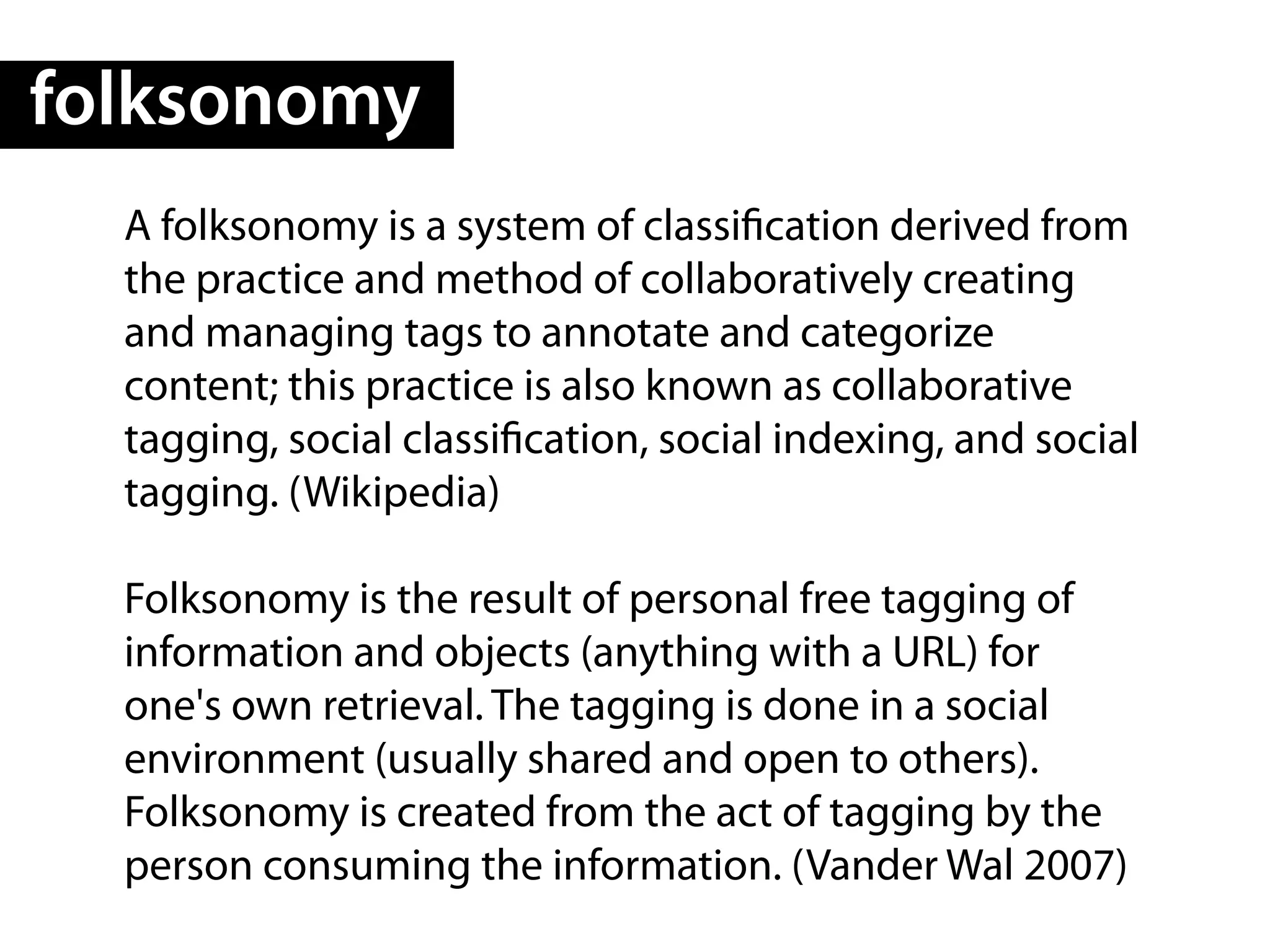 folksonomy
  A folksonomy is a system of classi cation derived from
  the practice and method of collaboratively creating
  and managing tags to annotate and categorize
  content; this practice is also known as collaborative
  tagging, social classi cation, social indexing, and social
  tagging. (Wikipedia)

  Folksonomy is the result of personal free tagging of
  information and objects (anything with a URL) for
  one's own retrieval. The tagging is done in a social
  environment (usually shared and open to others).
  Folksonomy is created from the act of tagging by the
  person consuming the information. (Vander Wal 2007)
 