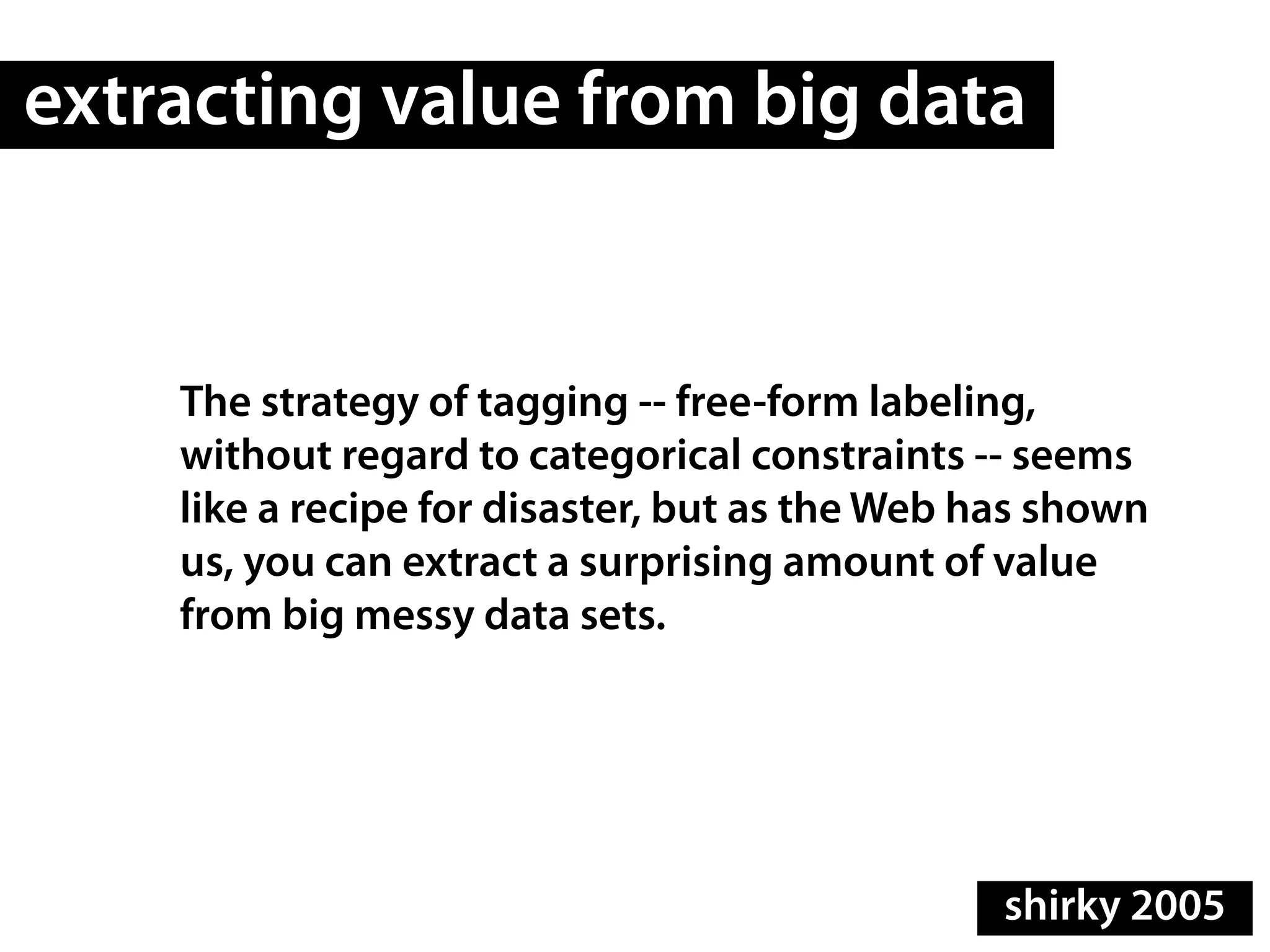 extracting value from big data


    The strategy of tagging -- free-form labeling,
    without regard to categorical constraints -- seems
    like a recipe for disaster, but as the Web has shown
    us, you can extract a surprising amount of value
    from big messy data sets.




                                                shirky 2005
 
