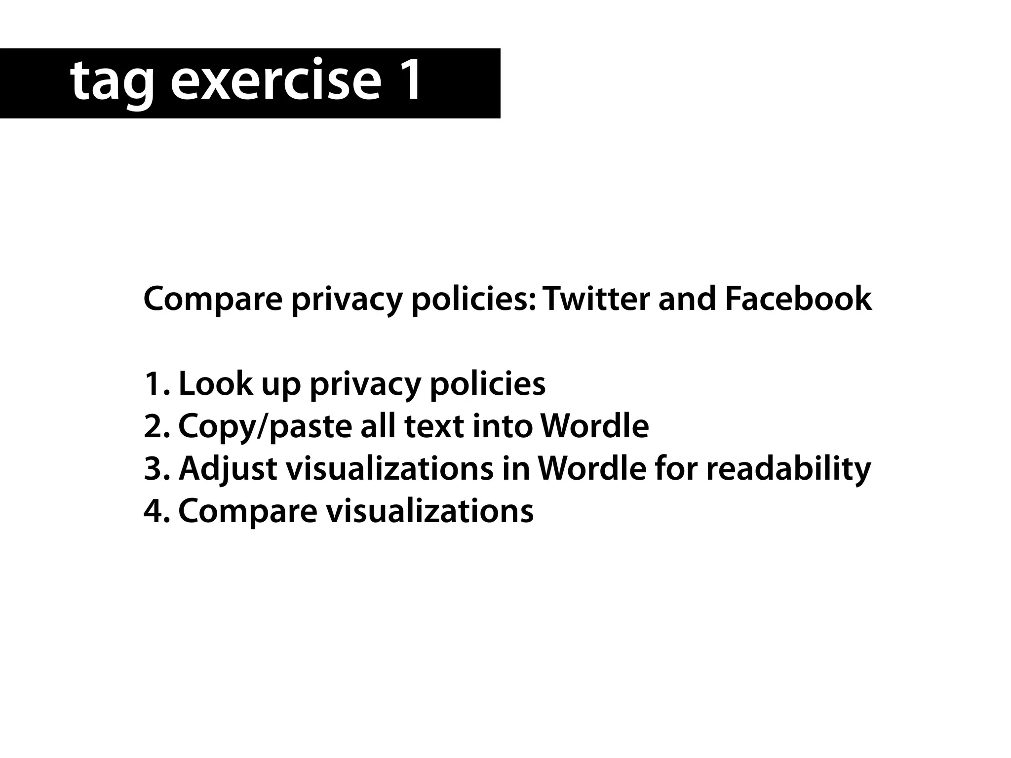tag exercise 1


  Compare privacy policies: Twitter and Facebook

  1. Look up privacy policies
  2. Copy/paste all text into Wordle
  3. Adjust visualizations in Wordle for readability
  4. Compare visualizations
 
