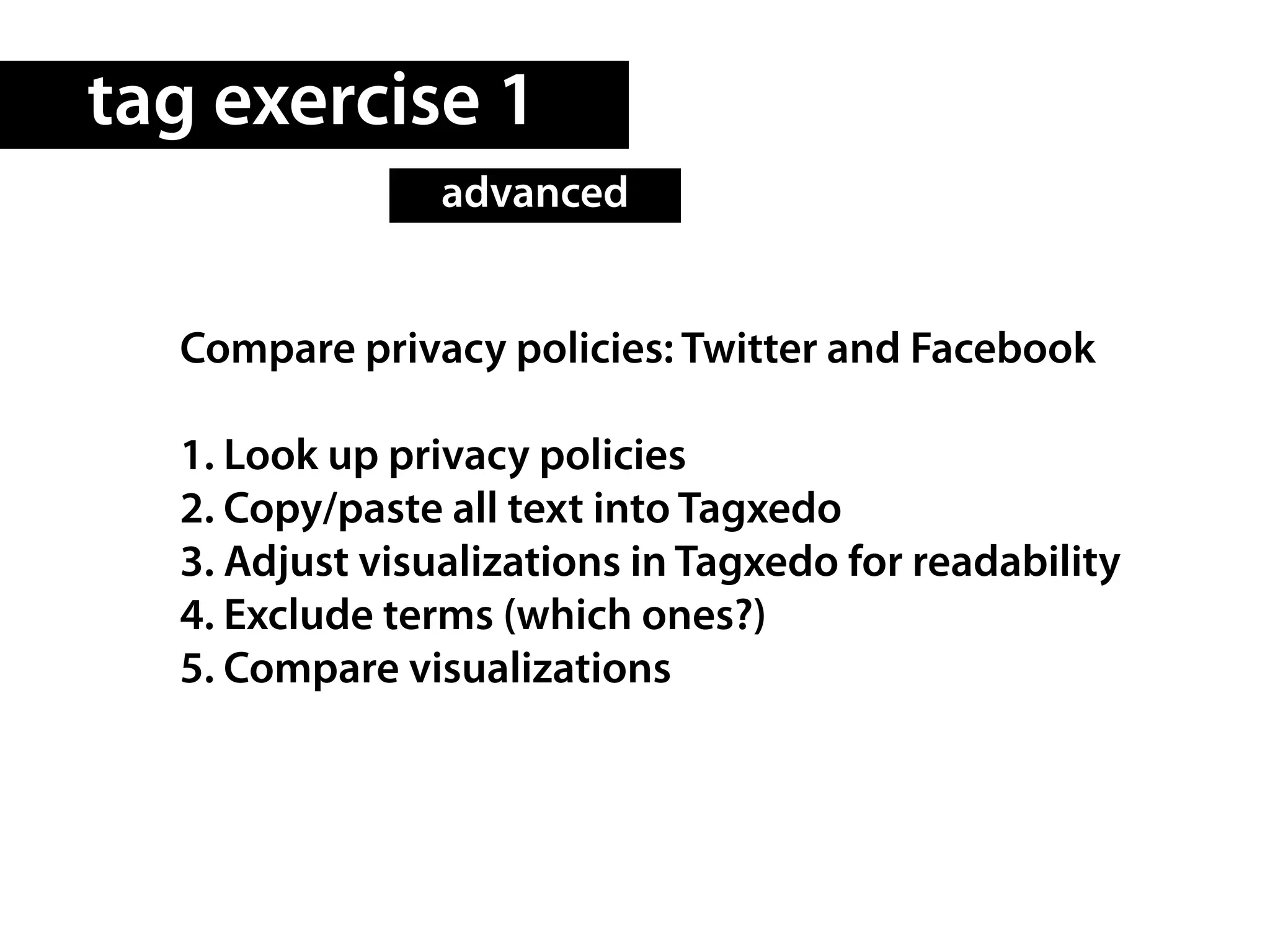 tag exercise 1
                advanced


  Compare privacy policies: Twitter and Facebook

  1. Look up privacy policies
  2. Copy/paste all text into Tagxedo
  3. Adjust visualizations in Tagxedo for readability
  4. Exclude terms (which ones?)
  5. Compare visualizations
 