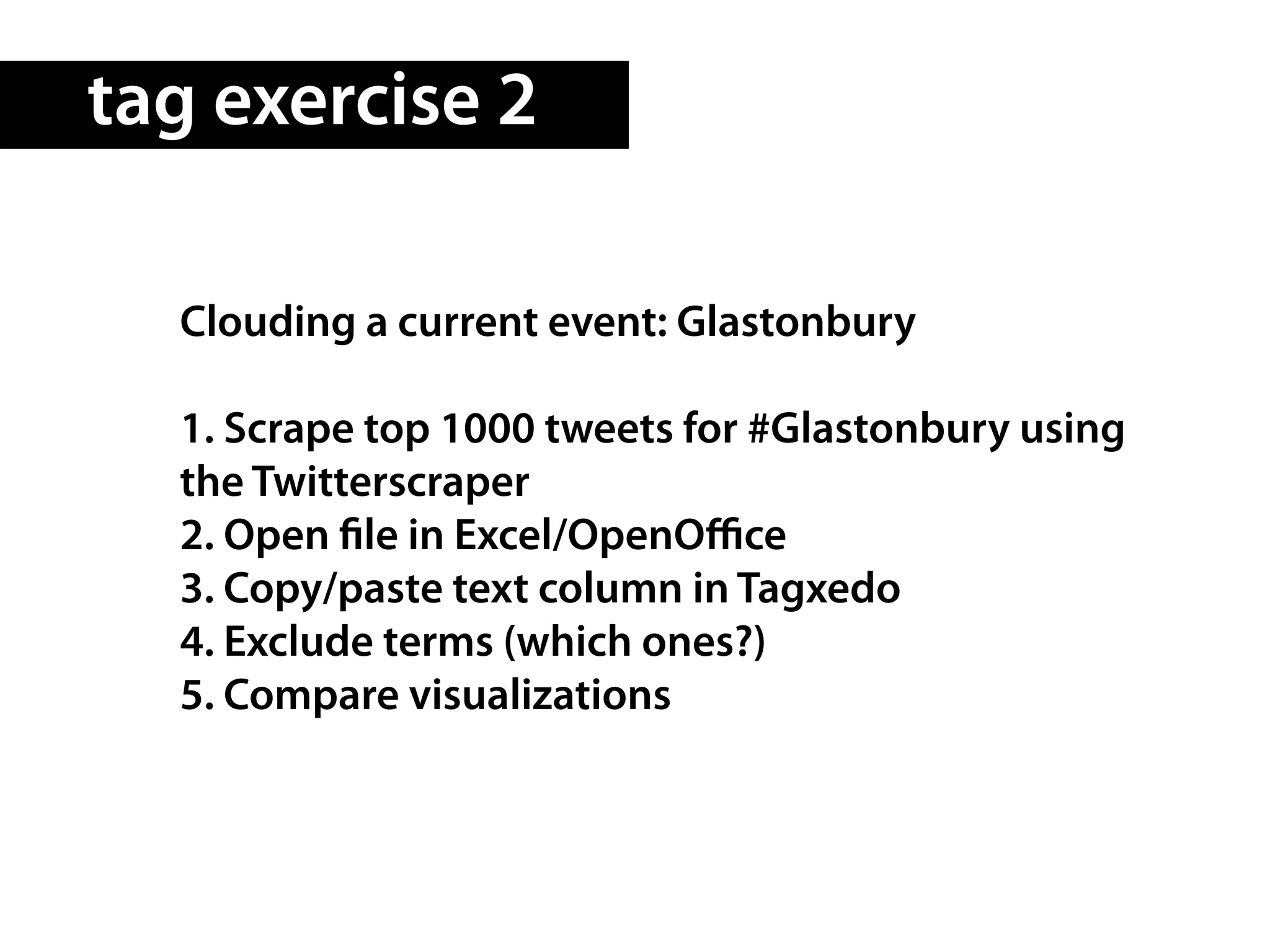 tag exercise 2

  Clouding a current event: Glastonbury

  1. Scrape top 1000 tweets for #Glastonbury using
  the Twitterscraper
  2. Open le in Excel/OpenOﬃce
  3. Copy/paste text column in Tagxedo
  4. Exclude terms (which ones?)
  5. Compare visualizations
 