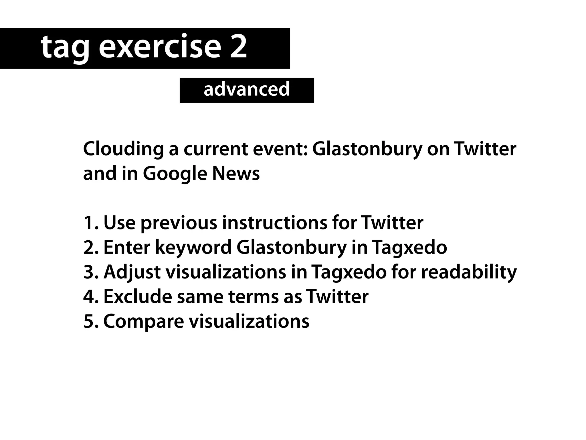tag exercise 2
                advanced

  Clouding a current event: Glastonbury on Twitter
  and in Google News

  1. Use previous instructions for Twitter
  2. Enter keyword Glastonbury in Tagxedo
  3. Adjust visualizations in Tagxedo for readability
  4. Exclude same terms as Twitter
  5. Compare visualizations
 