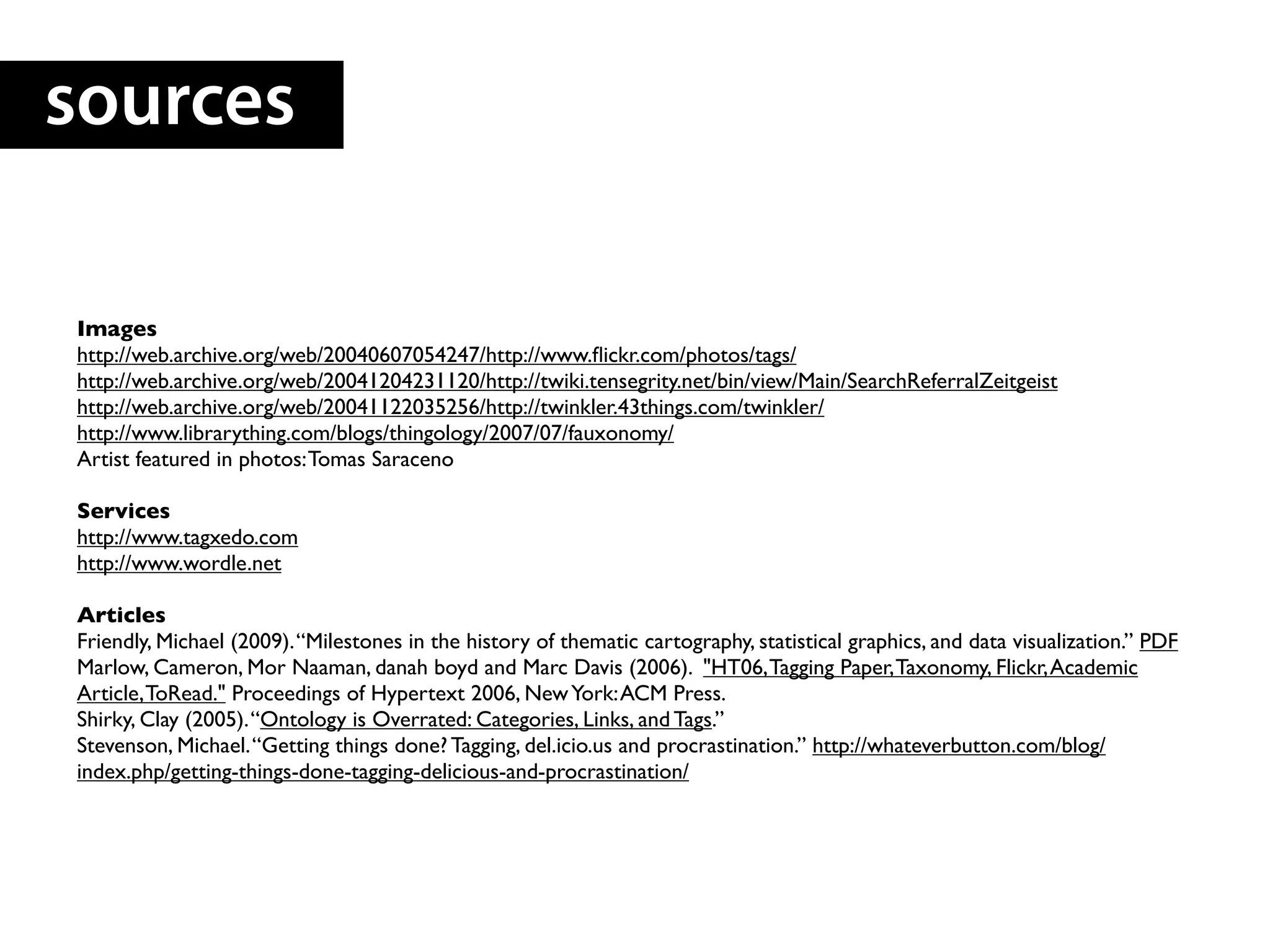 sources

Images
http://web.archive.org/web/20040607054247/http://www.ﬂickr.com/photos/tags/
http://web.archive.org/web/20041204231120/http://twiki.tensegrity.net/bin/view/Main/SearchReferralZeitgeist
http://web.archive.org/web/20041122035256/http://twinkler.43things.com/twinkler/
http://www.librarything.com/blogs/thingology/2007/07/fauxonomy/
Artist featured in photos: Tomas Saraceno

Services
http://www.tagxedo.com
http://www.wordle.net

Articles
Friendly, Michael (2009). “Milestones in the history of thematic cartography, statistical graphics, and data visualization.” PDF
Marlow, Cameron, Mor Naaman, danah boyd and Marc Davis (2006). "HT06, Tagging Paper, Taxonomy, Flickr, Academic
Article, ToRead." Proceedings of Hypertext 2006, New York: ACM Press.
Shirky, Clay (2005). “Ontology is Overrated: Categories, Links, and Tags.”
Stevenson, Michael. “Getting things done? Tagging, del.icio.us and procrastination.” http://whateverbutton.com/blog/
index.php/getting-things-done-tagging-delicious-and-procrastination/
 