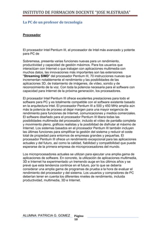 INSTITUTO DE FORMACION DOCENTE “JOSE M.ESTRADA”

La PC de un profesor de tecnología


Procesador



El procesador Intel Pentium III, el procesador de Intel más avanzado y potente
para PC de

Sobremesa, presenta varias funciones nuevas para un rendimiento,
productividad y capacidad de gestión máximos. Para los usuarios que
interactúan con Internet o que trabajan con aplicaciones multimedia con
muchos datos, las innovaciones más importantes son las extensiones
"Streaming SIMD" del procesador Pentium III, 70 instrucciones nuevas que
incrementan notablemente el rendimiento y las posibilidades de las
aplicaciones 3D, de tratamiento de imágenes, de vídeo, sonido y de
reconocimiento de la voz. Con toda la potencia necesaria para el software con
capacidad para Internet de la próxima generación, los procesadores.

El procesador Intel Pentium III ofrece excelentes prestaciones para todo el
software para PC y es totalmente compatible con el software existente basado
en la arquitectura Intel. El procesador Pentium III a 500 y 450 MHz amplía aún
más la potencia de proceso al dejar margen para una mayor exigencia de
rendimiento para funciones de Internet, comunicaciones y medios comerciales.
El software diseñado para el procesador Pentium III libera todas las
posibilidades multimedia del procesador, incluido el vídeo de pantalla completa
y movimiento pleno, gráficos realistas y la posibilidad de disfrutar al máximo de
Internet. Los sistemas basados en el procesador Pentium III también incluyen
las últimas funciones para simplificar la gestión del sistema y reducir el coste
total de propiedad para entornos de empresas grandes y pequeñas. El
procesador Pentium III ofrece un rendimiento excepcional para las aplicaciones
actuales y del futuro, así como la calidad, fiabilidad y compatibilidad que puede
esperarse de la primera empresa de microprocesadores del mundo.

Los microprocesadores actuales se utilizan para ejecutar una amplia gama de
aplicaciones de software. En concreto, la utilización de aplicaciones multimedia,
3D e Internet ha experimentado un tremendo auge en los últimos años y se
prevé que esta tendencia continúe en el futuro, por lo que se debería
considerar una amplia gama de programas de prueba a la hora de evaluar el
rendimiento del procesador y del sistema. Los usuarios y compradores de PC
deberían tener en cuenta los diferentes niveles de rendimiento, incluida
productividad, multimedia, 3D e Internet.




ALUMNA: PATRICIA G. GOMEZ           Página
                                    10
 