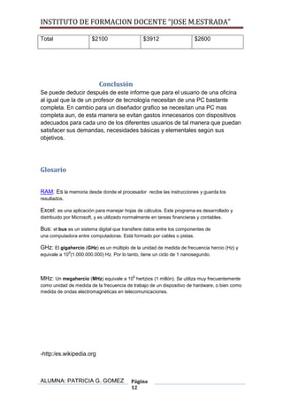 INSTITUTO DE FORMACION DOCENTE “JOSE M.ESTRADA”

Total                   $2100                    $3912                    $2600




                            Conclusión
Se puede deducir después de este informe que para el usuario de una oficina
al igual que la de un profesor de tecnología necesitan de una PC bastante
completa. En cambio para un diseñador grafico se necesitan una PC mas
completa aun, de esta manera se evitan gastos innecesarios con dispositivos
adecuados para cada uno de los diferentes usuarios de tal manera que puedan
satisfacer sus demandas, necesidades básicas y elementales según sus
objetivos.




Glosario


RAM: Es la memoria desde donde el procesador recibe las instrucciones y guarda los
resultados.

Excel: es una aplicación para manejar hojas de cálculos. Este programa es desarrollado y
distribuido por Microsoft, y es utilizado normalmente en tareas financieras y contables.

Bus: el bus es un sistema digital que transfiere datos entre los componentes de
una computadora entre computadoras. Está formado por cables o pistas.

GHz: El gigahercio (GHz) es un múltiplo de la unidad de medida de frecuencia hercio (Hz) y
              9
equivale a 10 (1.000.000.000) Hz. Por lo tanto, tiene un ciclo de 1 nanosegundo.




MHz: Un megahercio (MHz) equivale a 106 hertzios (1 millón). Se utiliza muy frecuentemente
como unidad de medida de la frecuencia de trabajo de un dispositivo de hardware, o bien como
medida de ondas electromagnéticas en telecomunicaciones.




-http:/es.wikipedia.org



ALUMNA: PATRICIA G. GOMEZ                  Página
                                           12
 
