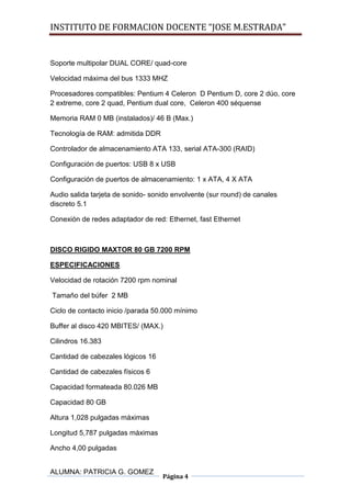 INSTITUTO DE FORMACION DOCENTE “JOSE M.ESTRADA”


Soporte multipolar DUAL CORE/ quad-core

Velocidad máxima del bus 1333 MHZ

Procesadores compatibles: Pentium 4 Celeron D Pentium D, core 2 dúo, core
2 extreme, core 2 quad, Pentium dual core, Celeron 400 séquense

Memoria RAM 0 MB (instalados)/ 46 B (Max.)

Tecnología de RAM: admitida DDR

Controlador de almacenamiento ATA 133, serial ATA-300 (RAID)

Configuración de puertos: USB 8 x USB

Configuración de puertos de almacenamiento: 1 x ATA, 4 X ATA

Audio salida tarjeta de sonido- sonido envolvente (sur round) de canales
discreto 5.1

Conexión de redes adaptador de red: Ethernet, fast Ethernet



DISCO RIGIDO MAXTOR 80 GB 7200 RPM

ESPECIFICACIONES

Velocidad de rotación 7200 rpm nominal

Tamaño del búfer 2 MB

Ciclo de contacto inicio /parada 50.000 mínimo

Buffer al disco 420 MBITES/ (MAX.)

Cilindros 16.383

Cantidad de cabezales lógicos 16

Cantidad de cabezales físicos 6

Capacidad formateada 80.026 MB

Capacidad 80 GB

Altura 1,028 pulgadas máximas

Longitud 5,787 pulgadas máximas

Ancho 4,00 pulgadas


ALUMNA: PATRICIA G. GOMEZ
                                   Página 4
 