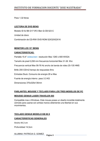 INSTITUTO DE FORMACION DOCENTE “JOSE M.ESTRADA”


Peso 1,32 libras



LECTORA DE DVD BENG

Modelo ID 9J B6 G17 0F2 /Ben Q CB 523 C

Unidad de disco

Combinación de CD-RW/ DVD ROM 52X32X52X16



MONITOR LCD 15” BENQ

CARACTERISTICAS:

Pantalla 15.4” widescreen resolución Max 1280 x 800 WXGA

Tamaño de pixel 0,258 mm frecuencia horizontal Max 31-36 Khz

Frecuencia vertical Max 56-76 Hz ancho de banda de video 25-135 HMS

Brillo 200 CD/m2 tiempo de respuestas 8ms

Entradas Dsub. Consumo de energía 28 w Max

Fuente de energía interno peso 3.3 KG

Dimensiones 370x329x136mm



PARLANTES, MOUSSE Y TECLADO PARA LOS TRES MODELOS DE PC

MOUSSE GENIUS LASER TRAVELER 505

Compatible max o Windows. Este mouse posee un diseño increíble totalmente
cómodo para usarse con ambas manos obteniendo una libertad en sus
movimientos.



TECLADO GENIUS MODELO KB 06 X

CARACTERISTICAS GENERALES

Ancho 44,3 cm

Profundidad 14,5cm


ALUMNA: PATRICIA G. GOMEZ
                                 Página 5
 