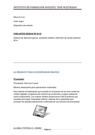 INSTITUTO DE FORMACION DOCENTE “JOSE M.ESTRADA”


Altura 2,4 cm

Color negro

Dispositivo de entrada



PARLANTES GENIUS SP-S110

Sistema de altavoces genius, excelente calidad y definición de sonido potencia
80 w




LA MEJOR PC PARA UN DISEÑADOR GRAFICO


Procesador

Procesador Intel core 2 quad

Máximo desempeño para aplicaciones multimedia.

Para obtener el desempeño que necesita en el proceso de los mas modernos
medios digitales, programas de creación de contenidos y juegos realista de
varios subprocesos. Los cuatros núcleos proporcionan toda la potencia que
necesita para lograr impecables efectos, además de la capacidad para
procesar las actuales aplicaciones multimedia de uso intensivo de procesador




ALUMNA: PATRICIA G. GOMEZ
                                   Página 6
 