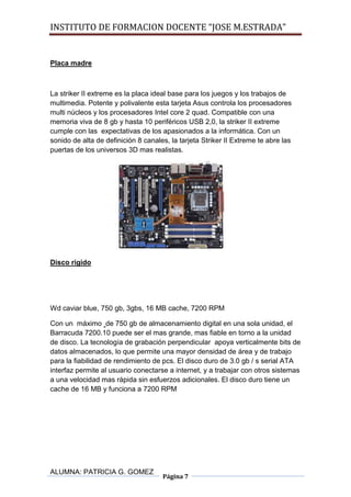 INSTITUTO DE FORMACION DOCENTE “JOSE M.ESTRADA”


Placa madre



La striker II extreme es la placa ideal base para los juegos y los trabajos de
multimedia. Potente y polivalente esta tarjeta Asus controla los procesadores
multi núcleos y los procesadores Intel core 2 quad. Compatible con una
memoria viva de 8 gb y hasta 10 periféricos USB 2,0, la striker II extreme
cumple con las expectativas de los apasionados a la informática. Con un
sonido de alta de definición 8 canales, la tarjeta Striker II Extreme te abre las
puertas de los universos 3D mas realistas.




Disco rígido




Wd caviar blue, 750 gb, 3gbs, 16 MB cache, 7200 RPM

Con un máximo de 750 gb de almacenamiento digital en una sola unidad, el
Barracuda 7200.10 puede ser el mas grande, mas fiable en torno a la unidad
de disco. La tecnología de grabación perpendicular apoya verticalmente bits de
datos almacenados, lo que permite una mayor densidad de área y de trabajo
para la fiabilidad de rendimiento de pcs. El disco duro de 3.0 gb / s serial ATA
interfaz permite al usuario conectarse a internet, y a trabajar con otros sistemas
a una velocidad mas rápida sin esfuerzos adicionales. El disco duro tiene un
cache de 16 MB y funciona a 7200 RPM




ALUMNA: PATRICIA G. GOMEZ
                                     Página 7
 