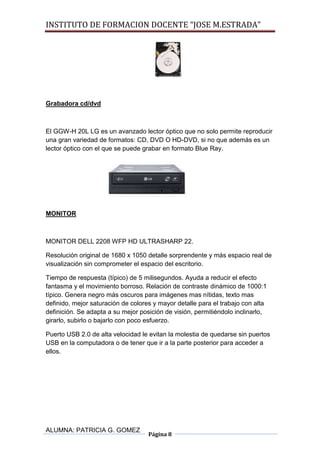 INSTITUTO DE FORMACION DOCENTE “JOSE M.ESTRADA”




Grabadora cd/dvd



El GGW-H 20L LG es un avanzado lector óptico que no solo permite reproducir
una gran variedad de formatos: CD, DVD O HD-DVD, si no que además es un
lector óptico con el que se puede grabar en formato Blue Ray.




MONITOR



MONITOR DELL 2208 WFP HD ULTRASHARP 22.

Resolución original de 1680 x 1050 detalle sorprendente y más espacio real de
visualización sin comprometer el espacio del escritorio.

Tiempo de respuesta (típico) de 5 milisegundos. Ayuda a reducir el efecto
fantasma y el movimiento borroso. Relación de contraste dinámico de 1000:1
típico. Genera negro más oscuros para imágenes mas nítidas, texto mas
definido, mejor saturación de colores y mayor detalle para el trabajo con alta
definición. Se adapta a su mejor posición de visión, permitiéndolo inclinarlo,
girarlo, subirlo o bajarlo con poco esfuerzo.

Puerto USB 2.0 de alta velocidad le evitan la molestia de quedarse sin puertos
USB en la computadora o de tener que ir a la parte posterior para acceder a
ellos.




ALUMNA: PATRICIA G. GOMEZ
                                    Página 8
 