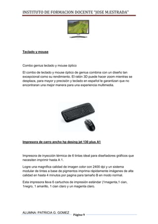 INSTITUTO DE FORMACION DOCENTE “JOSE M.ESTRADA”




Teclado y mouse



Combo genius teclado y mouse óptico

El combo de teclado y mouse óptico de genius combina con un diseño tan
excepcional como su rendimiento. El ratón 3D puede hacer zoom mientras se
desplaza, para mayor y precisión y teclado en español le garantizan que no
encontraran una mejor manera para una experiencia multimedia.




Impresora de carro ancho hp desing jet 130 plus A1



Impresora de inyección térmica de 6 tintas ideal para diseñadores gráficos que
necesiten imprimir hasta A 1.

Logre una magnifica calidad de imagen color con 2400 dpi y un sistema
modular de tintas a base de pigmentos imprima rápidamente imágenes de alta
calidad en hasta 4 minutos por pagina para tamaño B en modo normal.

Esta impresora lleva 6 cartuchos de impresión estándar (1magenta,1 cian,
1negro, 1 amarillo, 1 cian claro y un magenta claro.




ALUMNA: PATRICIA G. GOMEZ
                                   Página 9
 