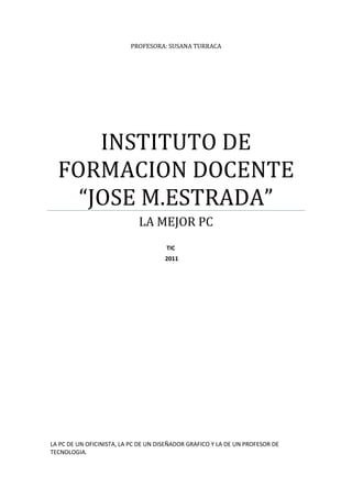 PROFESORA: SUSANA TURRACA




      INSTITUTO DE
  FORMACION DOCENTE
    “JOSE M.ESTRADA”
                             LA MEJOR PC
                                      TIC
                                      2011




LA PC DE UN OFICINISTA, LA PC DE UN DISEÑADOR GRAFICO Y LA DE UN PROFESOR DE
TECNOLOGIA.
 