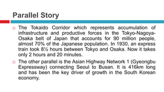 Parallel Story 
 The Tokaido Corridor which represents accumulation of 
infrastructure and productive forces in the Tokyo-Nagoya- 
Osaka belt of Japan that accounts for 90 million people, 
almost 70% of the Japanese population. In 1930, an express 
train took 8½ hours between Tokyo and Osaka. Now it takes 
only 2 hours and 20 minutes. 
 The other parallel is the Asian Highway Network 1 (Gyeongbu 
Expressway) connecting Seoul to Busan. It is 416km long 
and has been the key driver of growth in the South Korean 
economy. 
 
