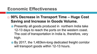 Economic Effectiveness 
 90% Decrease in Transport Time – Huge Cost 
Saving and Increase in Goods Volume. 
 Presently all goods produced in northern India take 
12-13 days to reach the ports on the western coast. 
The cost of transportation in India is, therefore, very 
high. 
 By 2017, the 1,483km-long dedicated freight corridor 
will transport goods within 12-13 hours. 
 