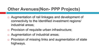 Other Avenues(Non- PPP Projects) 
 Augmentation of rail linkages and development of 
connectivity to the Identified investment regions/ 
industrial areas; 
 Provision of requisite urban infrastructure; 
 Augmentation of industrial areas; 
 Provision of missing links and augmentation of state 
highways. 
 