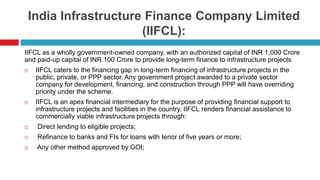 India Infrastructure Finance Company Limited 
(IIFCL): 
IIFCL as a wholly government-owned company, with an authorized capital of INR 1,000 Crore 
and paid-up capital of INR 100 Crore to provide long-term finance to infrastructure projects 
 IIFCL caters to the financing gap in long-term financing of infrastructure projects in the 
public, private, or PPP sector. Any government project awarded to a private sector 
company for development, financing, and construction through PPP will have overriding 
priority under the scheme. 
 IIFCL is an apex financial intermediary for the purpose of providing financial support to 
infrastructure projects and facilities in the country. IIFCL renders financial assistance to 
commercially viable infrastructure projects through: 
 Direct lending to eligible projects; 
 Refinance to banks and FIs for loans with tenor of five years or more; 
 Any other method approved by GOI; 
 