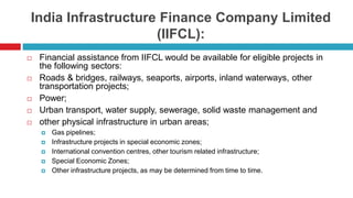 India Infrastructure Finance Company Limited 
(IIFCL): 
 Financial assistance from IIFCL would be available for eligible projects in 
the following sectors: 
 Roads & bridges, railways, seaports, airports, inland waterways, other 
transportation projects; 
 Power; 
 Urban transport, water supply, sewerage, solid waste management and 
 other physical infrastructure in urban areas; 
 Gas pipelines; 
 Infrastructure projects in special economic zones; 
 International convention centres, other tourism related infrastructure; 
 Special Economic Zones; 
 Other infrastructure projects, as may be determined from time to time. 
 
